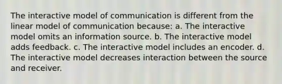 The interactive model of communication is different from the linear model of communication because: a. The interactive model omits an information source. b. The interactive model adds feedback. c. The interactive model includes an encoder. d. The interactive model decreases interaction between the source and receiver.