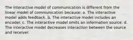 The interactive model of communication is different from the linear model of communication because: a. The interactive model adds feedback. b. The interactive model includes an encoder. c. The interactive model omits an information source. d. The interactive model decreases interaction between the source and receiver.