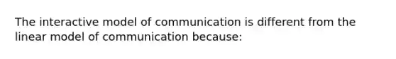 The interactive model of communication is different from the linear model of communication because: