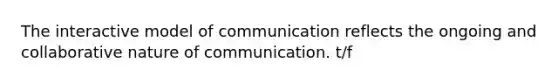 The interactive model of communication reflects the ongoing and collaborative nature of communication. t/f