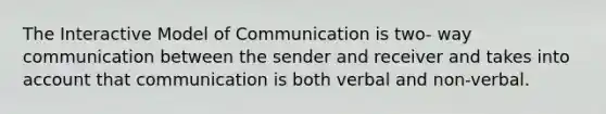 The Interactive Model of Communication is two- way communication between the sender and receiver and takes into account that communication is both verbal and non-verbal.