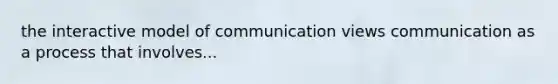 the interactive model of communication views communication as a process that involves...