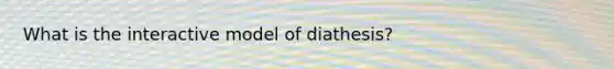 What is the interactive model of diathesis?