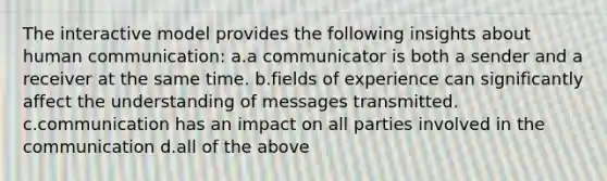 The interactive model provides the following insights about human communication: a.a communicator is both a sender and a receiver at the same time. b.fields of experience can significantly affect the understanding of messages transmitted. c.communication has an impact on all parties involved in the communication d.all of the above