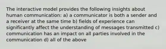 The interactive model provides the following insights about human communication: a) a communicator is both a sender and a receiver at the same time b) fields of experience can significantly affect the understanding of messages transmitted c) communication has an impact on all parties involved in the communication d) all of the above