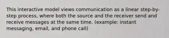 This interactive model views communication as a linear step-by-step process, where both the source and the receiver send and receive messages at the same time. (example: instant messaging, email, and phone call)