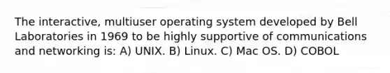 The interactive, multiuser operating system developed by Bell Laboratories in 1969 to be highly supportive of communications and networking is: A) UNIX. B) Linux. C) Mac OS. D) COBOL