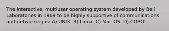 The interactive, multiuser operating system developed by Bell Laboratories in 1969 to be highly supportive of communications and networking is: A) UNIX. B) Linux. C) Mac OS. D) COBOL.