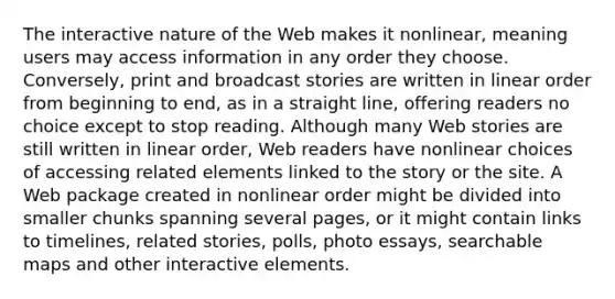 The interactive nature of the Web makes it nonlinear, meaning users may access information in any order they choose. Conversely, print and broadcast stories are written in linear order from beginning to end, as in a straight line, offering readers no choice except to stop reading. Although many Web stories are still written in linear order, Web readers have nonlinear choices of accessing related elements linked to the story or the site. A Web package created in nonlinear order might be divided into smaller chunks spanning several pages, or it might contain links to timelines, related stories, polls, photo essays, searchable maps and other interactive elements.