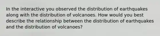 In the interactive you observed the distribution of earthquakes along with the distribution of volcanoes. How would you best describe the relationship between the distribution of earthquakes and the distribution of volcanoes?