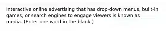 Interactive online advertising that has drop-down menus, built-in games, or search engines to engage viewers is known as ______ media. (Enter one word in the blank.)