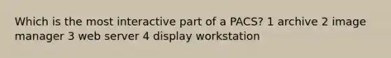 Which is the most interactive part of a PACS? 1 archive 2 image manager 3 web server 4 display workstation