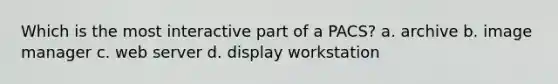 Which is the most interactive part of a PACS? a. archive b. image manager c. web server d. display workstation