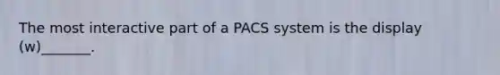 The most interactive part of a PACS system is the display (w)_______.