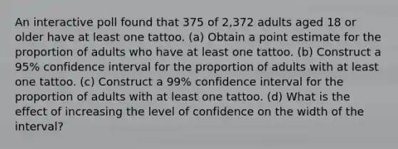 An interactive poll found that 375 of 2,372 adults aged 18 or older have at least one tattoo. ​(a) Obtain a point estimate for the proportion of adults who have at least one tattoo. ​(b) Construct a 95​% confidence interval for the proportion of adults with at least one tattoo. ​(c) Construct a 99​% confidence interval for the proportion of adults with at least one tattoo. ​(d) What is the effect of increasing the level of confidence on the width of the​ interval?