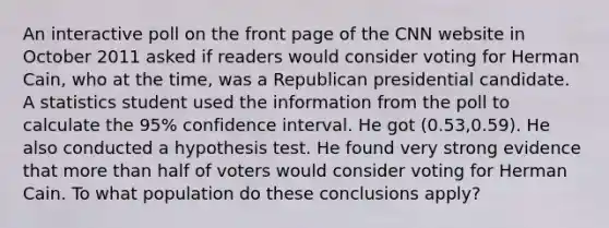 An interactive poll on the front page of the CNN website in October 2011 asked if readers would consider voting for Herman Cain, who at the time, was a Republican presidential candidate. A statistics student used the information from the poll to calculate the 95% confidence interval. He got (0.53,0.59). He also conducted a hypothesis test. He found very strong evidence that more than half of voters would consider voting for Herman Cain. To what population do these conclusions apply?