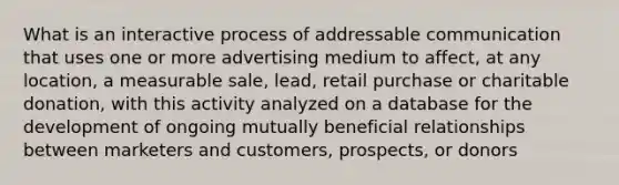 What is an interactive process of addressable communication that uses one or more advertising medium to affect, at any location, a measurable sale, lead, retail purchase or charitable donation, with this activity analyzed on a database for the development of ongoing mutually beneficial relationships between marketers and customers, prospects, or donors