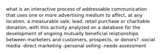 what is an interactive process of addressable communication that uses one or more advertising medium to affect, at any location, a measurable sale, lead, retail purchase or charitable donation, with this activity analyzed on a database for the development of ongoing mutually beneficial relationships between marketers and customers, prospects, or donors? -social media -direct marketing -personal selling -needs assessment