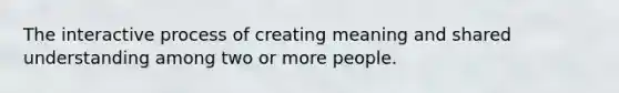 The interactive process of creating meaning and shared understanding among two or more people.