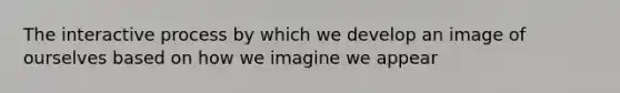 The interactive process by which we develop an image of ourselves based on how we imagine we appear