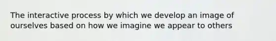 The interactive process by which we develop an image of ourselves based on how we imagine we appear to others