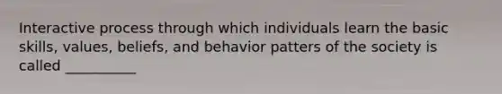 Interactive process through which individuals learn the basic skills, values, beliefs, and behavior patters of the society is called __________