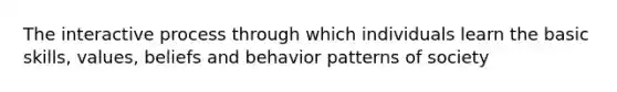 The interactive process through which individuals learn the basic skills, values, beliefs and behavior patterns of society