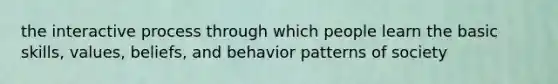 the interactive process through which people learn the basic skills, values, beliefs, and behavior patterns of society