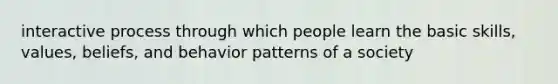 interactive process through which people learn the basic skills, values, beliefs, and behavior patterns of a society