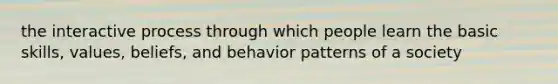 the interactive process through which people learn the basic skills, values, beliefs, and behavior patterns of a society