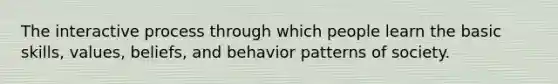 The interactive process through which people learn the basic skills, values, beliefs, and behavior patterns of society.