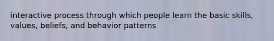 interactive process through which people learn the basic skills, values, beliefs, and behavior patterns