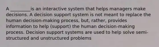 A _________is an interactive system that helps managers make decisions. A decision support system is not meant to replace the human decision-making process, but, rather, provides information to help (support) the human decision-making process. Decision support systems are used to help solve semi-structured and unstructured problems