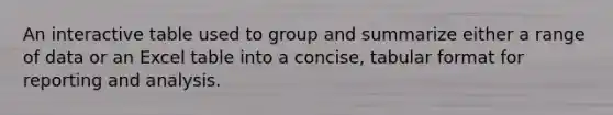 An interactive table used to group and summarize either a range of data or an Excel table into a concise, tabular format for reporting and analysis.