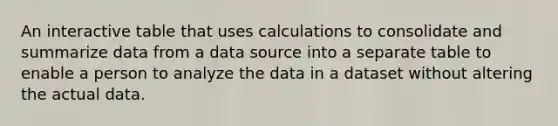 An interactive table that uses calculations to consolidate and summarize data from a data source into a separate table to enable a person to analyze the data in a dataset without altering the actual data.