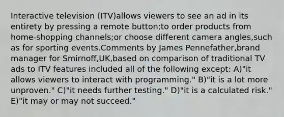 Interactive television (ITV)allows viewers to see an ad in its entirety by pressing a remote button;to order products from home-shopping channels;or choose different camera angles,such as for sporting events.Comments by James Pennefather,brand manager for Smirnoff,UK,based on comparison of traditional TV ads to ITV features included all of the following except: A)"it allows viewers to interact with programming." B)"it is a lot more unproven." C)"it needs further testing." D)"it is a calculated risk." E)"it may or may not succeed."