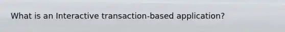 What is an Interactive transaction-based application?