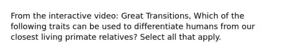 From the interactive video: Great Transitions, Which of the following traits can be used to differentiate humans from our closest living primate relatives? Select all that apply.