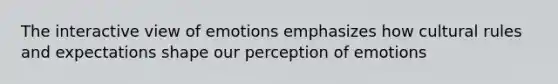 The interactive view of emotions emphasizes how cultural rules and expectations shape our perception of emotions