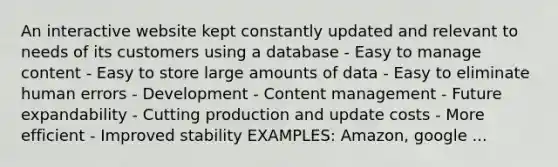 An interactive website kept constantly updated and relevant to needs of its customers using a database - Easy to manage content - Easy to store large amounts of data - Easy to eliminate human errors - Development - Content management - Future expandability - Cutting production and update costs - More efficient - Improved stability EXAMPLES: Amazon, google ...