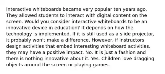 Interactive whiteboards became very popular ten years ago. They allowed students to interact with digital content on the screen. Would you consider interactive whiteboards to be an innovative device in education? It depends on how the technology is implemented. If it is still used as a slide projector, it probably won't make a difference. However, if instructors design activities that embed interesting whiteboard activities, they may have a positive impact. No. It is just a fashion and there is nothing innovative about it. Yes. Children love dragging objects around the screen or playing games.