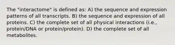 The "interactome" is defined as: A) the sequence and expression patterns of all transcripts. B) the sequence and expression of all proteins. C) the complete set of all physical interactions (i.e., protein/DNA or protein/protein). D) the complete set of all metabolites.