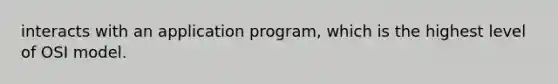 interacts with an application program, which is the highest level of OSI model.