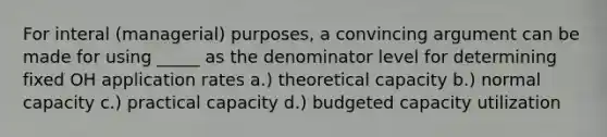 For interal (managerial) purposes, a convincing argument can be made for using _____ as the denominator level for determining fixed OH application rates a.) theoretical capacity b.) normal capacity c.) practical capacity d.) budgeted capacity utilization