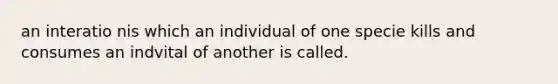 an interatio nis which an individual of one specie kills and consumes an indvital of another is called.