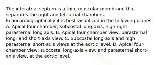 The interatrial septum is a thin, muscular membrane that separates the right and left atrial chambers. Echocardiographically it is best visualized in the following planes: A. Apical four-chamber, subcostal long-axis, high right parasternal long axis. B. Apical four-chamber view, parasternal long- and short-axis view. C. Subcostal long-axis and high parasternal short-axis views at the aortic level. D. Apical four-chamber view, subcostal long-axis view, and parasternal short-axis view, at the aortic level.