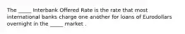 The _____ Interbank Offered Rate is the rate that most international banks charge one another for loans of Eurodollars overnight in the _____ market .