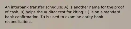 An interbank transfer schedule: A) is another name for the proof of cash. B) helps the auditor test for kiting. C) is on a standard bank confirmation. D) is used to examine entity bank reconciliations.