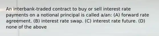 An interbank-traded contract to buy or sell interest rate payments on a notional principal is called a/an: (A) forward rate agreement. (B) interest rate swap. (C) interest rate future. (D) none of the above