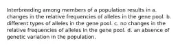 Interbreeding among members of a population results in a. changes in the relative frequencies of alleles in the gene pool. b. different types of alleles in the gene pool. c. no changes in the relative frequencies of alleles in the gene pool. d. an absence of genetic variation in the population.